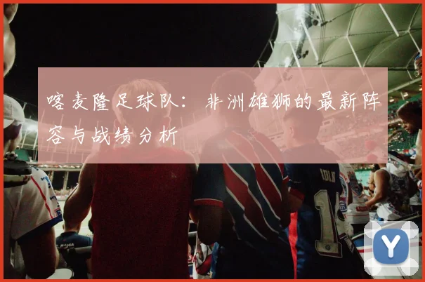 喀麦隆足球队：非洲雄狮的最新阵容与战绩分析