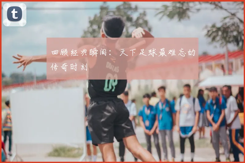 回顾经典瞬间：天下足球最难忘的传奇时刻