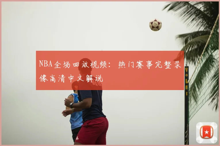 NBA全场回放视频：热门赛事完整录像高清中文解说