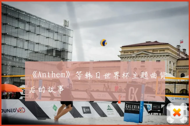 《Anthem》等韩日世界杯主题曲背后的故事