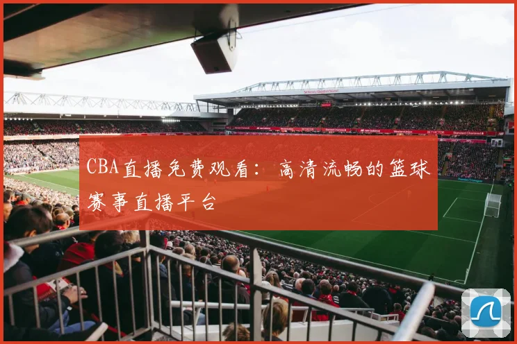 CBA直播免费观看：高清流畅的篮球赛事直播平台